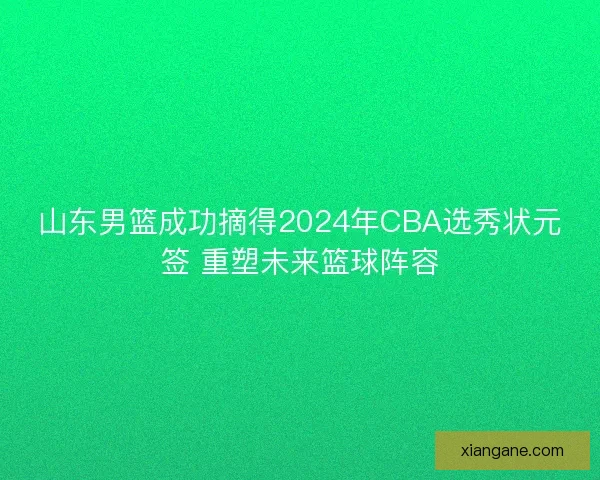 山东男篮成功摘得2024年CBA选秀状元签 重塑未来篮球阵容