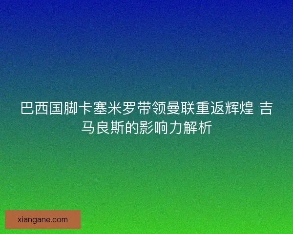 巴西国脚卡塞米罗带领曼联重返辉煌 吉马良斯的影响力解析