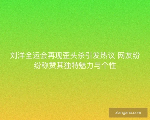 刘洋全运会再现歪头杀引发热议 网友纷纷称赞其独特魅力与个性