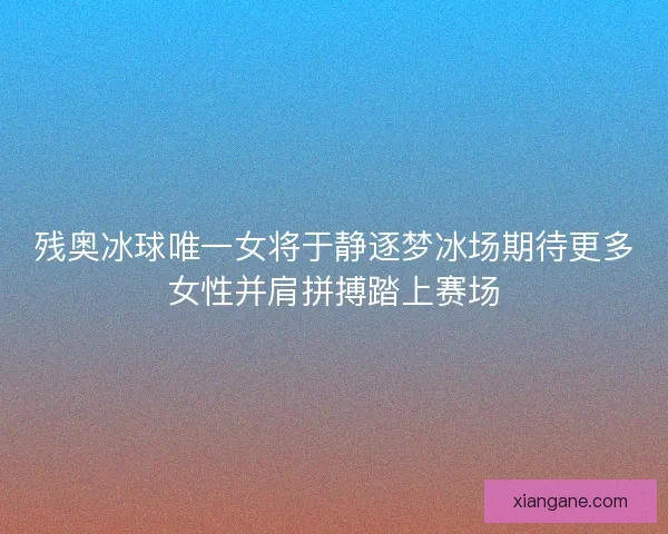 残奥冰球唯一女将于静逐梦冰场期待更多女性并肩拼搏踏上赛场