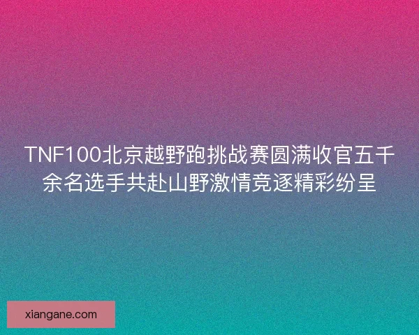 TNF100北京越野跑挑战赛圆满收官五千余名选手共赴山野激情竞逐精彩纷呈