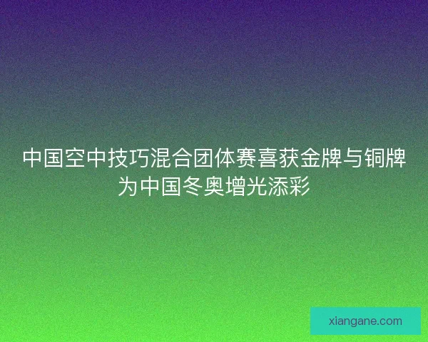 中国空中技巧混合团体赛喜获金牌与铜牌为中国冬奥增光添彩
