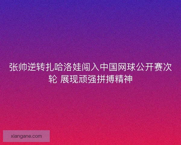 张帅逆转扎哈洛娃闯入中国网球公开赛次轮 展现顽强拼搏精神